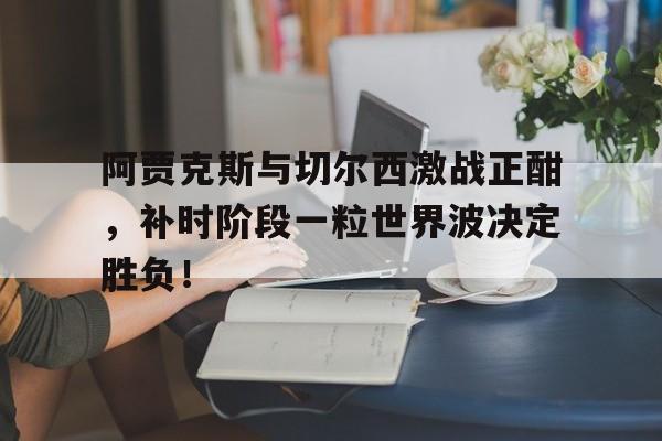 阿贾克斯与切尔西激战正酣，补时阶段一粒世界波决定胜负！阿贾克斯最新比分